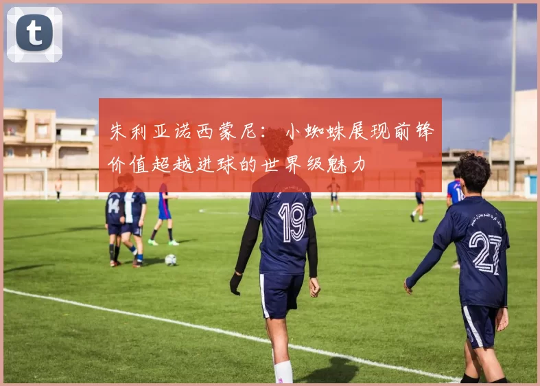 朱利亚诺西蒙尼：小蜘蛛展现前锋价值超越进球的世界级魅力