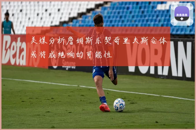 美媒分析詹姆斯东契奇里夫斯合体或将成绝响的可能性