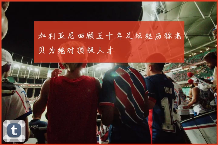加利亚尼回顾五十年足坛经历称老贝为绝对顶级人才