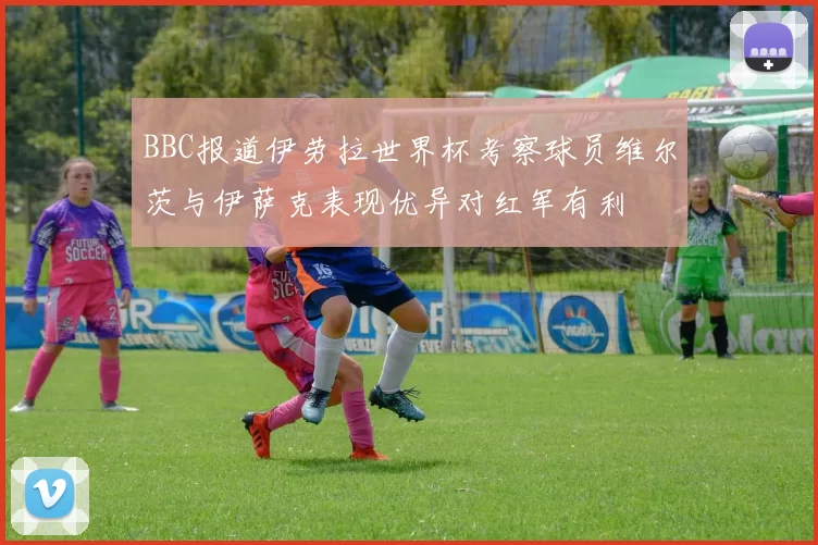 BBC报道伊劳拉世界杯考察球员维尔茨与伊萨克表现优异对红军有利