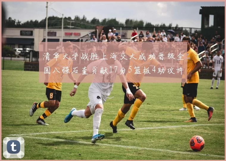 清华大学战胜上海交大成功晋级全国八强石奎贡献17分5篮板4助攻许熙桐斩获16分7篮板
