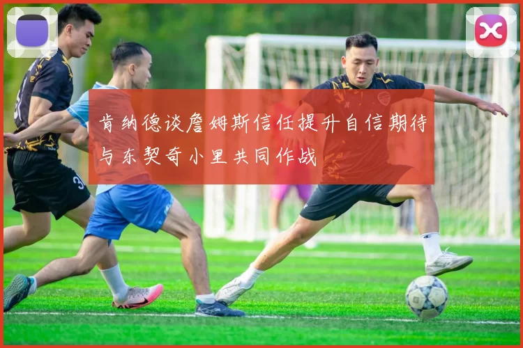 肯纳德谈詹姆斯信任提升自信期待与东契奇小里共同作战