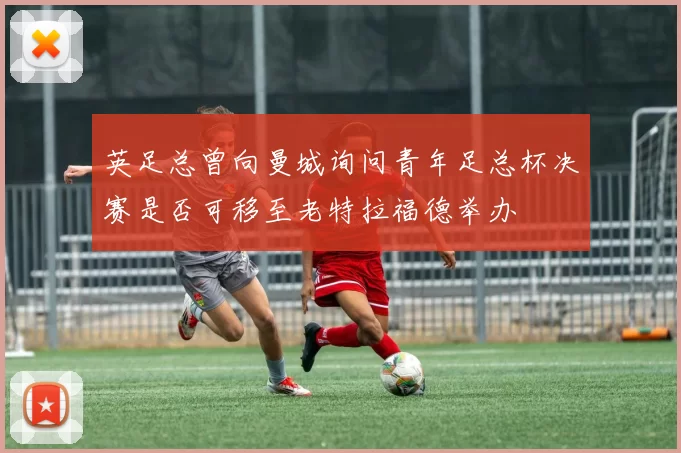 英足总曾向曼城询问青年足总杯决赛是否可移至老特拉福德举办