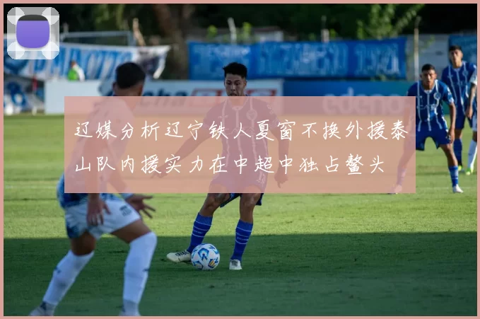 辽媒分析辽宁铁人夏窗不换外援泰山队内援实力在中超中独占鳌头