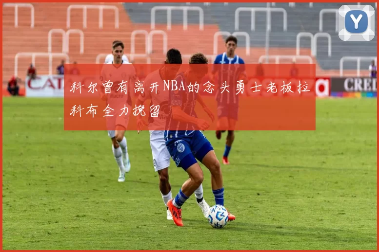 科尔曾有离开NBA的念头勇士老板拉科布全力挽留