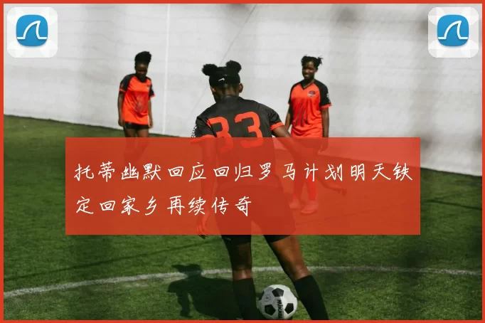 托蒂幽默回应回归罗马计划明天铁定回家乡再续传奇