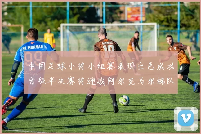 中国足球小将小组赛表现出色成功晋级半决赛将迎战阿尔克马尔梯队