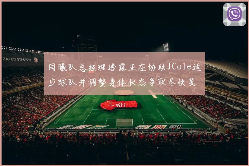 同曦队总经理透露正在协助JCole适应球队并调整身体状态争取尽快复出比赛