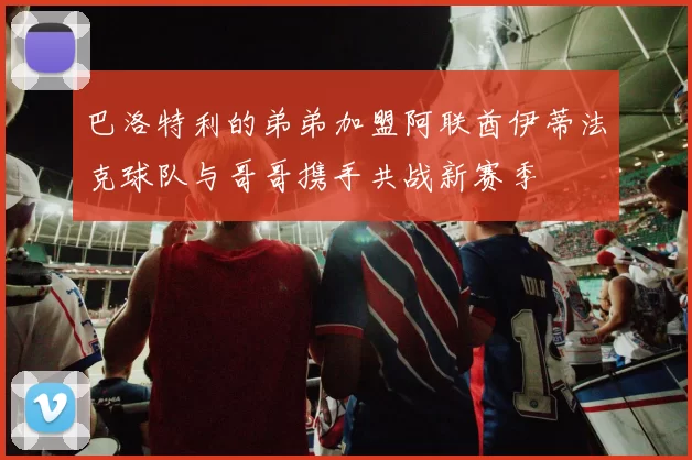 巴洛特利的弟弟加盟阿联酋伊蒂法克球队与哥哥携手共战新赛季