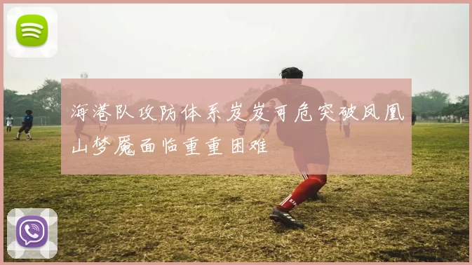 海港队攻防体系岌岌可危突破凤凰山梦魇面临重重困难