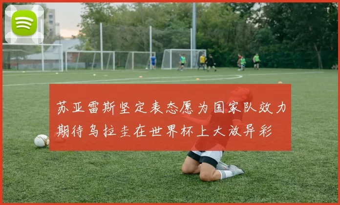 苏亚雷斯坚定表态愿为国家队效力期待乌拉圭在世界杯上大放异彩