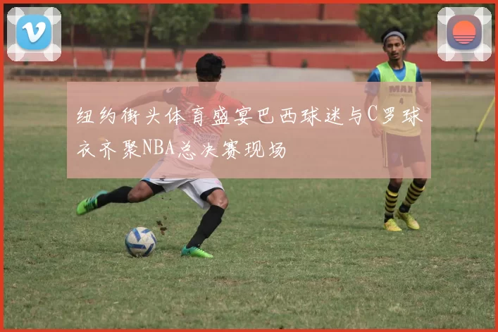 纽约街头体育盛宴巴西球迷与C罗球衣齐聚NBA总决赛现场