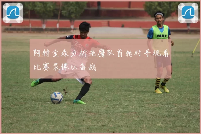 阿特金森分析老鹰队首轮对手观看比赛录像以备战