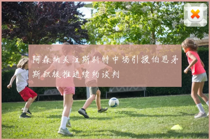 阿森纳关注斯科特中场引援伯恩茅斯积极推进续约谈判