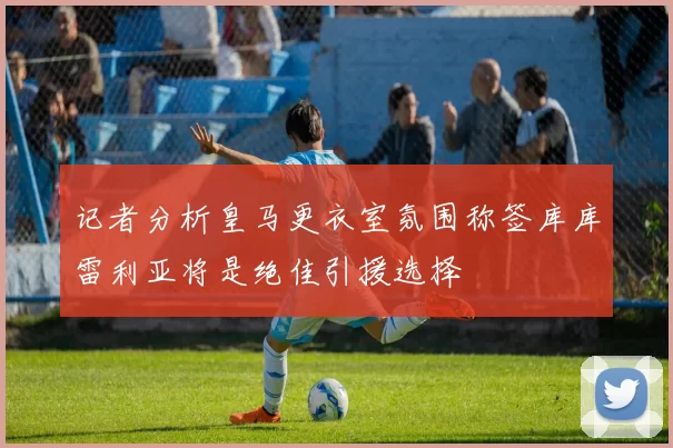 记者分析皇马更衣室氛围称签库库雷利亚将是绝佳引援选择