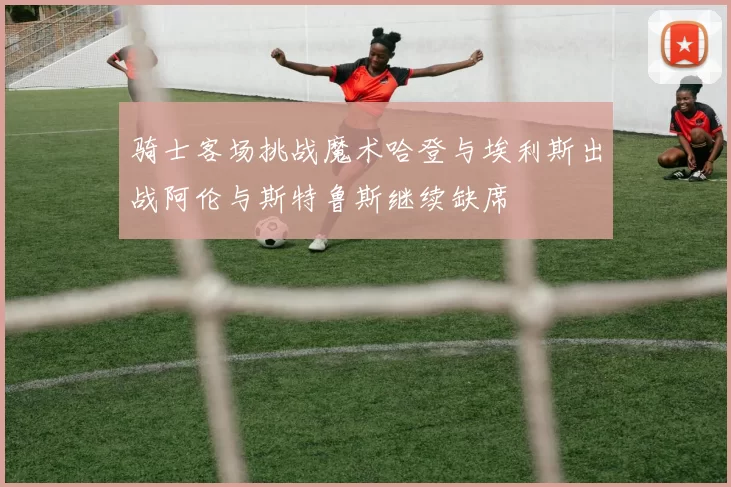 骑士客场挑战魔术哈登与埃利斯出战阿伦与斯特鲁斯继续缺席
