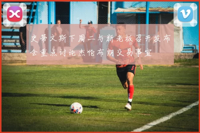史蒂文斯下周二与新老板召开发布会重点讨论杰伦布朗交易事宜