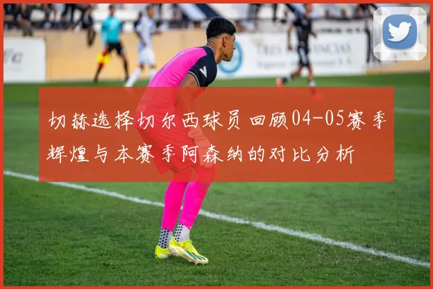 切赫选择切尔西球员回顾04-05赛季辉煌与本赛季阿森纳的对比分析